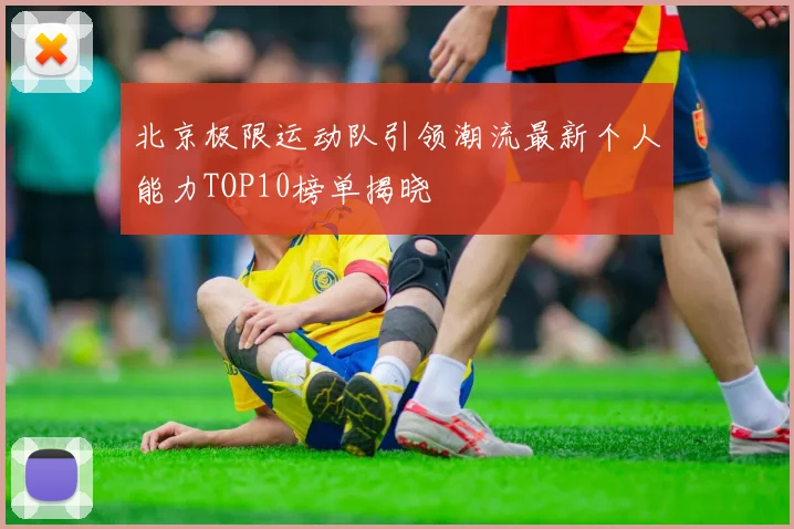 北京极限运动队引领潮流最新个人能力TOP10榜单揭晓