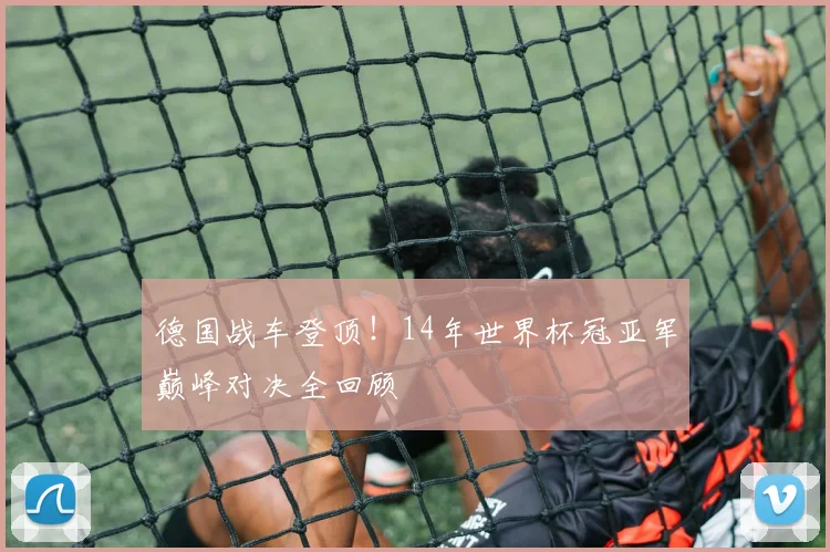 德国战车登顶！14年世界杯冠亚军巅峰对决全回顾
