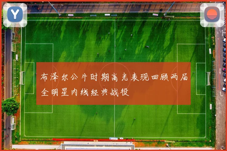 布泽尔公牛时期高光表现回顾两届全明星内线经典战役